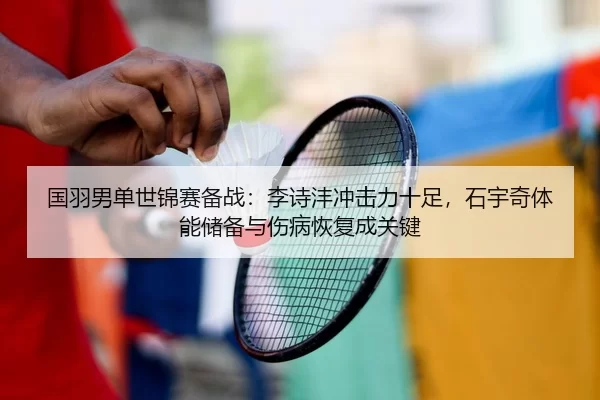 国羽男单世锦赛备战：李诗沣冲击力十足，石宇奇体能储备与伤病恢复成关键
