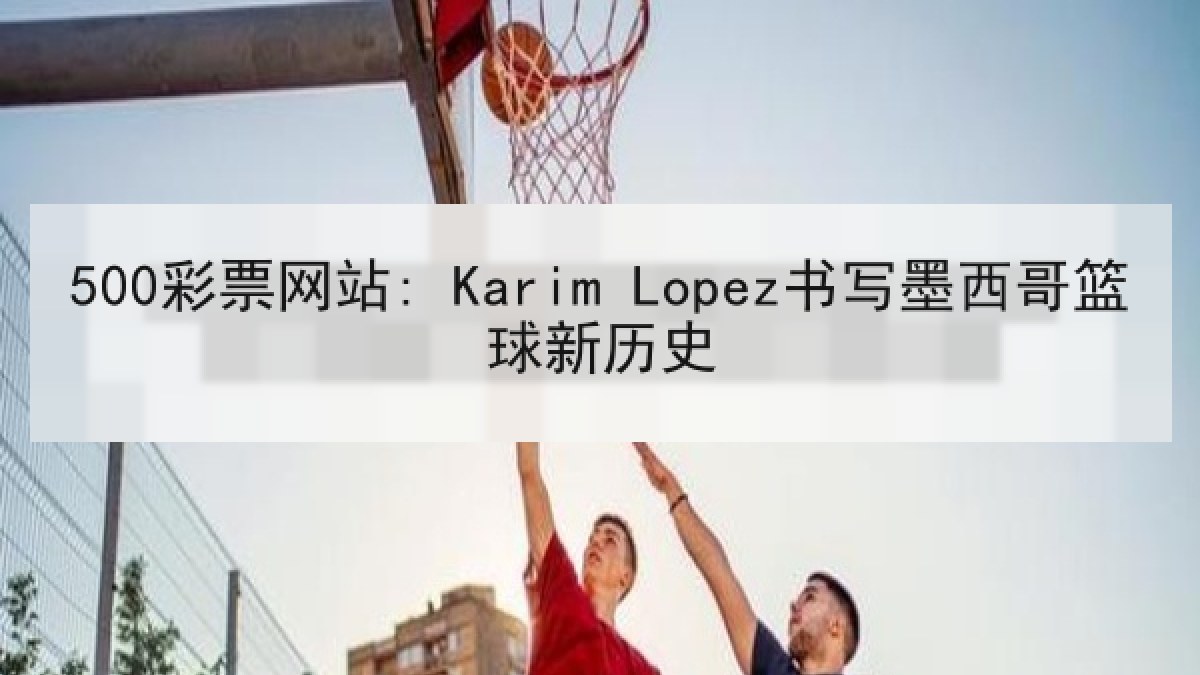 500彩票网站: Karim Lopez书写墨西哥篮球新历史 500彩票网站: Karim Lopez书写墨西哥篮球新历史