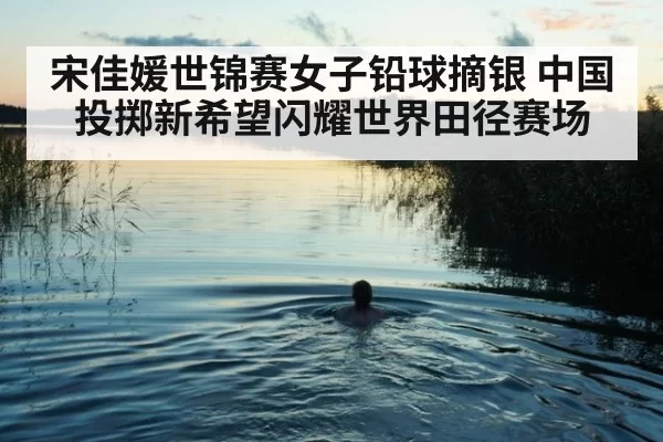 宋佳媛世锦赛女子铅球摘银 中国投掷新希望闪耀世界田径赛场